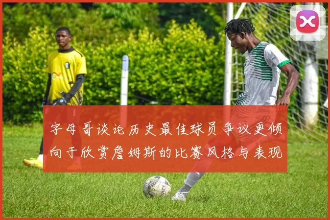 字母哥谈论历史最佳球员争议更倾向于欣赏詹姆斯的比赛风格与表现