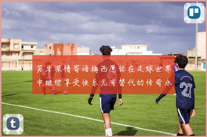 苏牙深情寄语梅西愿你在足球世界中继续享受快乐无可替代的传奇永存